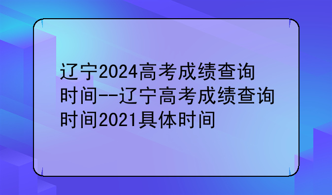 辽宁2024高考成绩查询时间--辽宁高考成绩查询时间2021具体时间