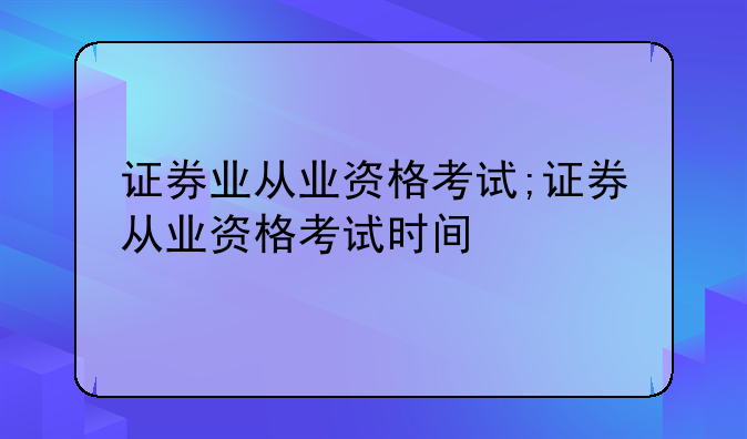 证券业从业资格考试;证券从业资格考试时间