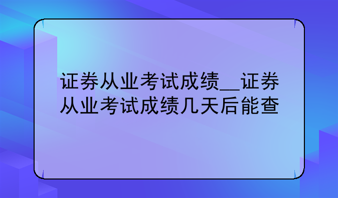 证券从业考试成绩__证券从业考试成绩几天后能查