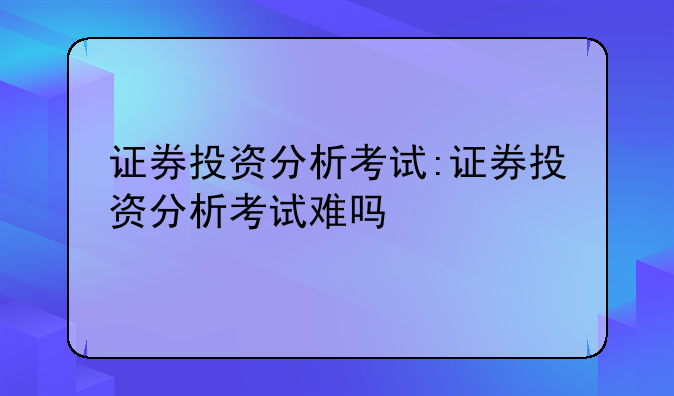 证券投资分析考试:证券投资分析考试难吗