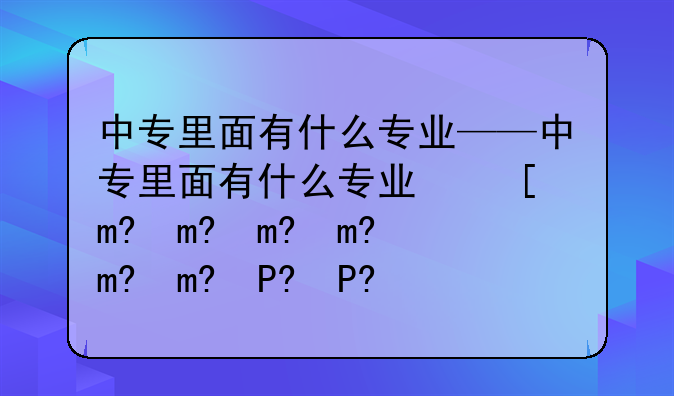 中专里面有什么专业——中专里面有什么专业可以报