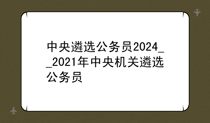中央遴选公务员2024__2021年中央机关遴选公务员