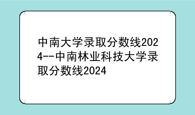 中南大学录取分数线2024--中南林业科技大学录取分数线2024
