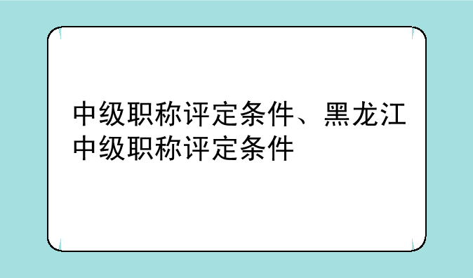 中级职称评定条件、黑龙江中级职称评定条件
