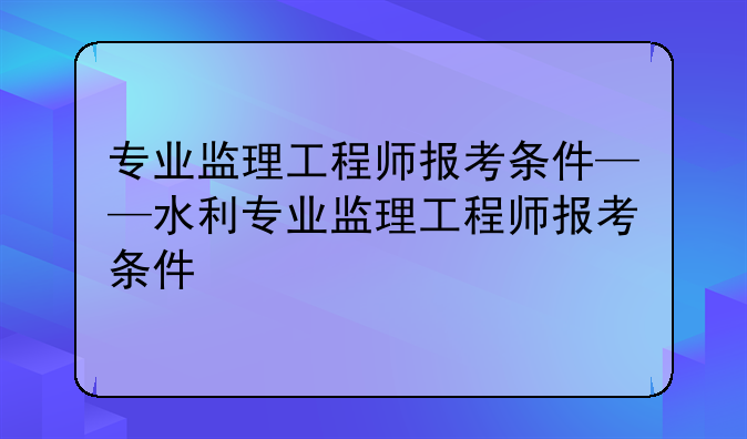 专业监理工程师报考条件——水利专业监理工程师报考条件