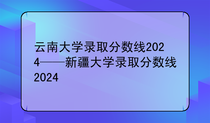 云南大学录取分数线2024——新疆大学录取分数线2024