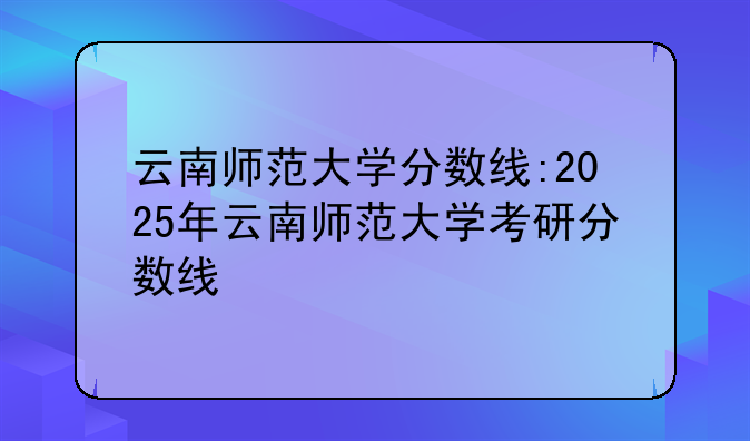 云南师范大学分数线:2025年云南师范大学考研分数线