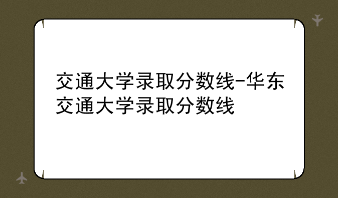 交通大学录取分数线-华东交通大学录取分数线