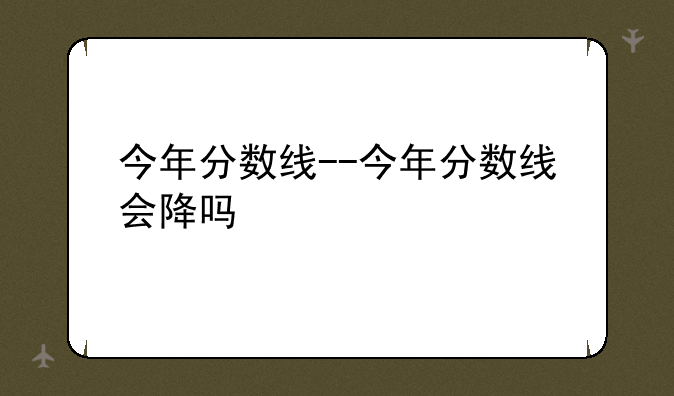 今年分数线--今年分数线会降吗