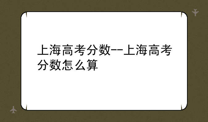上海高考分数--上海高考分数怎么算