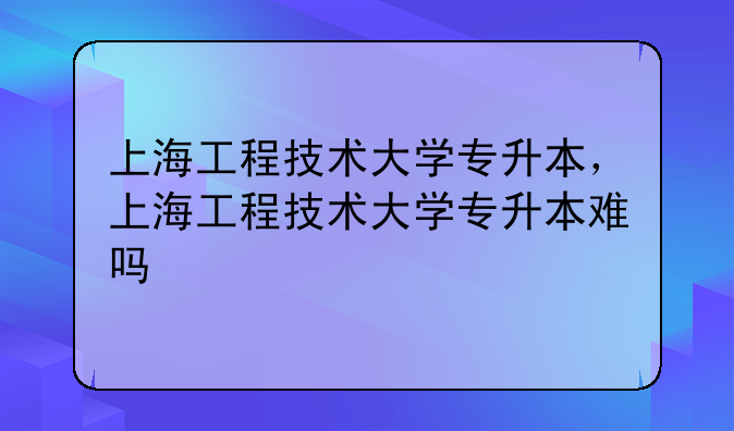 上海工程技术大学专升本，上海工程技术大学专升本难吗