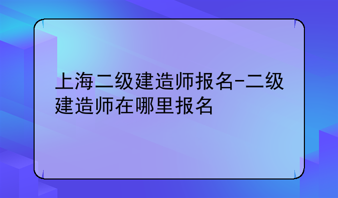 上海二级建造师报名-二级建造师在哪里报名