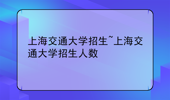 上海交通大学招生~上海交通大学招生人数
