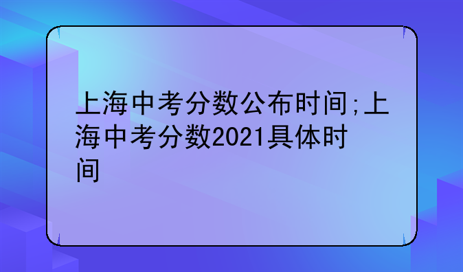 上海中考分数公布时间;上海中考分数2021具体时间