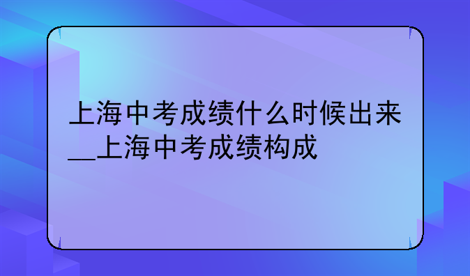 上海中考成绩什么时候出来__上海中考成绩构成
