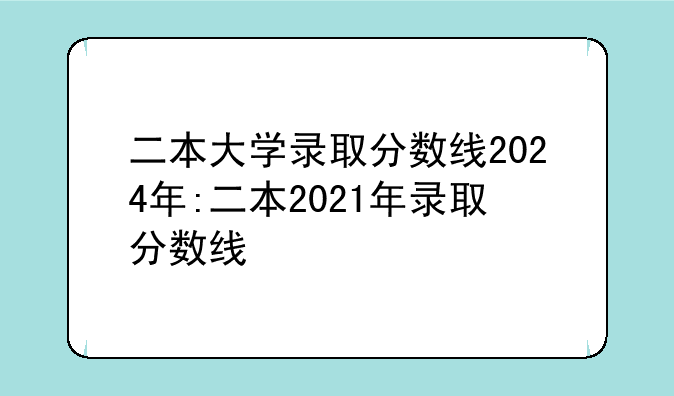 二本大学录取分数线2024年:二本2021年录取分数线