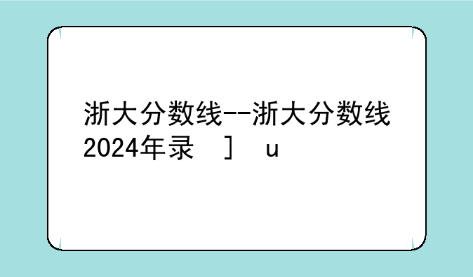 浙大分数线--浙大分数线2024年录取线