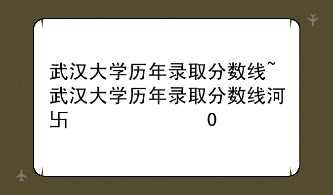 武汉大学历年录取分数线~武汉大学历年录取分数线河南招生