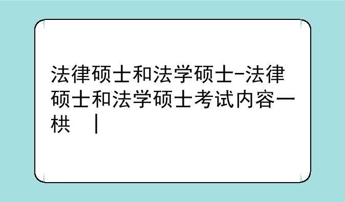 法律硕士和法学硕士-法律硕士和法学硕士考试内容一样吗