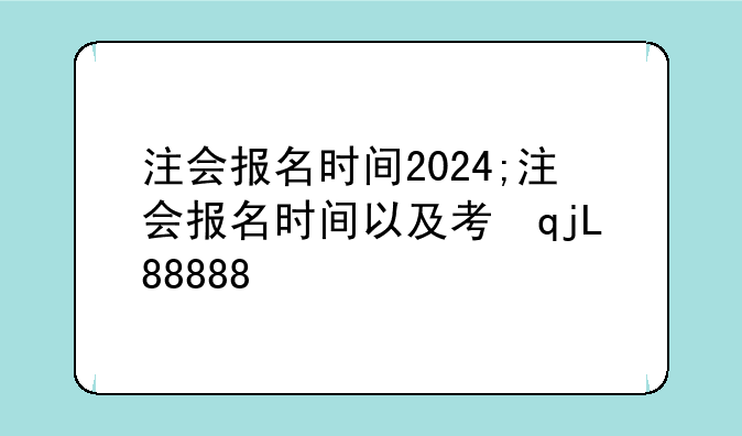 注会报名时间2024;注会报名时间以及考试时间