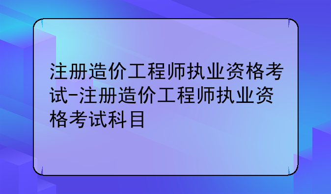 注册造价工程师执业资格考试-注册造价工程师执业资格考试科目