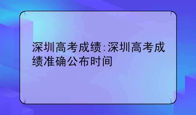 深圳高考成绩:深圳高考成绩准确公布时间