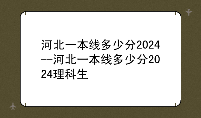 河北一本线多少分2024--河北一本线多少分2024理科生