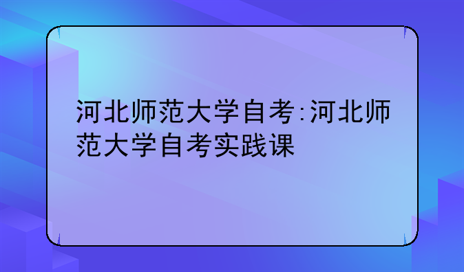 河北师范大学自考:河北师范大学自考实践课