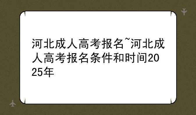 河北成人高考报名~河北成人高考报名条件和时间2025年