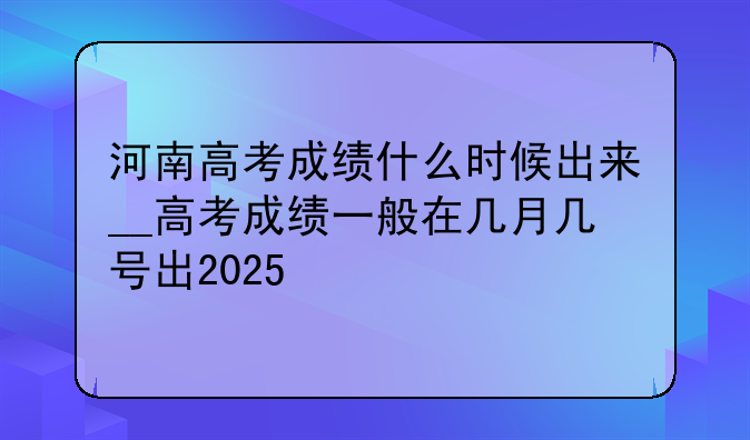 河南高考成绩什么时候出来__高考成绩一般在几月几号出2025