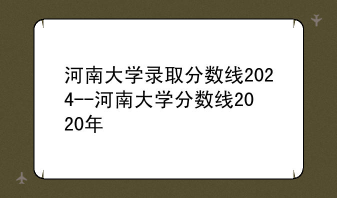 河南大学录取分数线2024--河南大学分数线2020年
