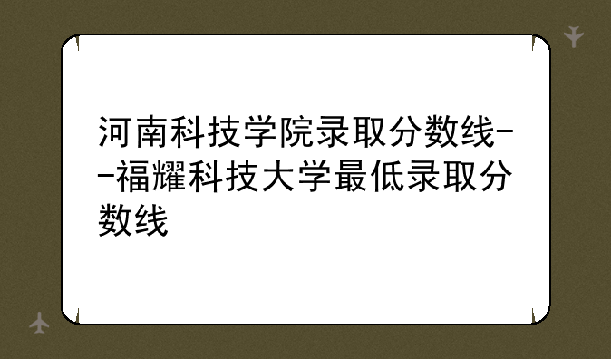河南科技学院录取分数线--福耀科技大学最低录取分数线
