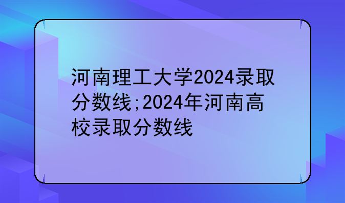 河南理工大学2024录取分数线;2024年河南高校录取分数线