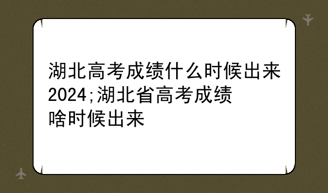 湖北高考成绩什么时候出来2024;湖北省高考成绩啥时候出来