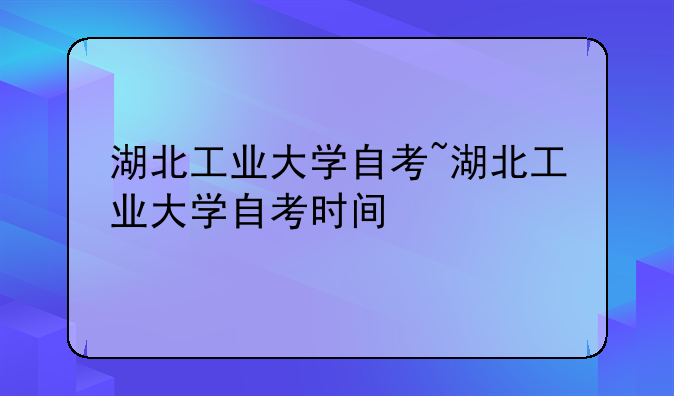 湖北工业大学自考~湖北工业大学自考时间