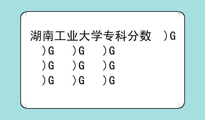 湖南工业大学专科分数线--湖南工业大学分数线是多少