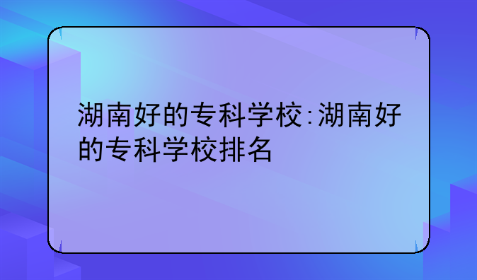 湖南好的专科学校:湖南好的专科学校排名