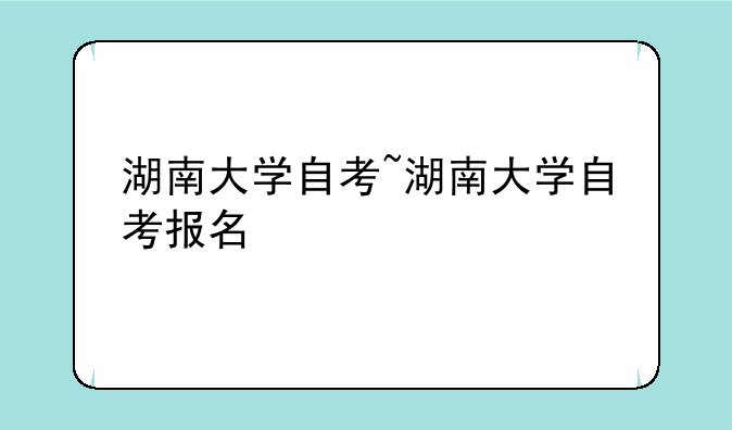 湖南大学自考~湖南大学自考报名