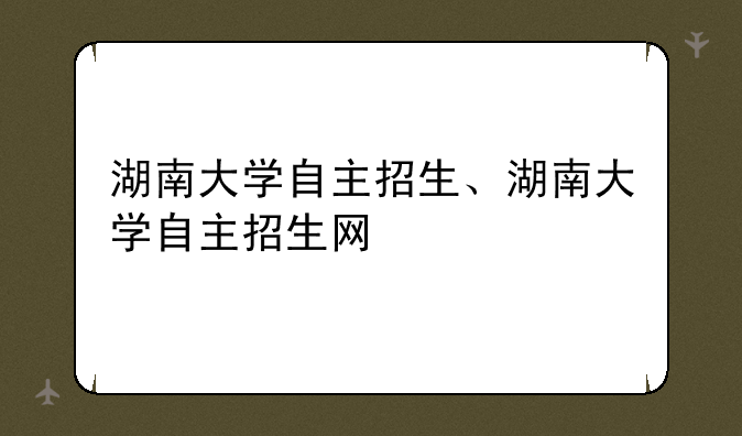 湖南大学自主招生、湖南大学自主招生网