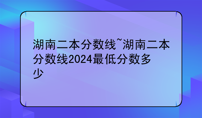 湖南二本分数线~湖南二本分数线2024最低分数多少