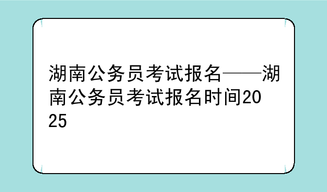 湖南公务员考试报名——湖南公务员考试报名时间2025