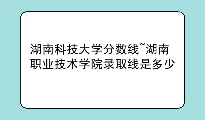 湖南科技大学分数线~湖南职业技术学院录取线是多少
