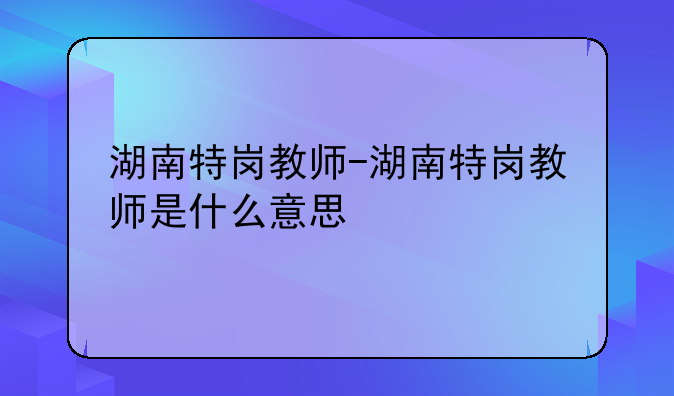 湖南特岗教师-湖南特岗教师是什么意思