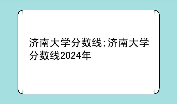 济南大学分数线;济南大学分数线2024年