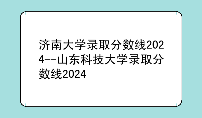 济南大学录取分数线2024--山东科技大学录取分数线2024