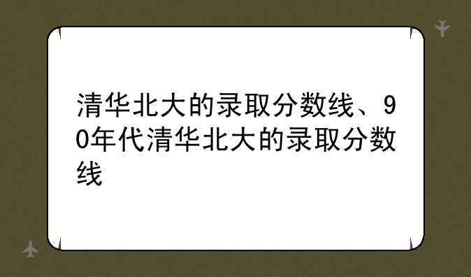 清华北大的录取分数线、90年代清华北大的录取分数线