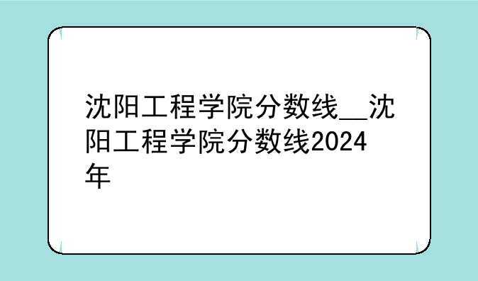 沈阳工程学院分数线__沈阳工程学院分数线2024年