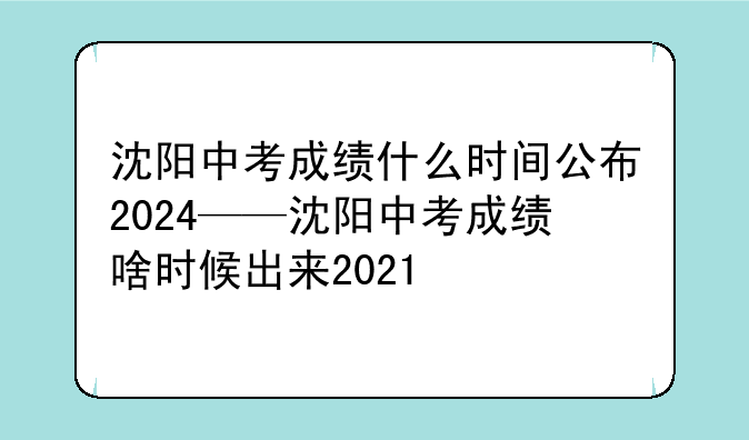 沈阳中考成绩什么时间公布2024——沈阳中考成绩啥时候出来2021