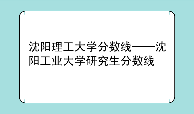 沈阳理工大学分数线——沈阳工业大学研究生分数线