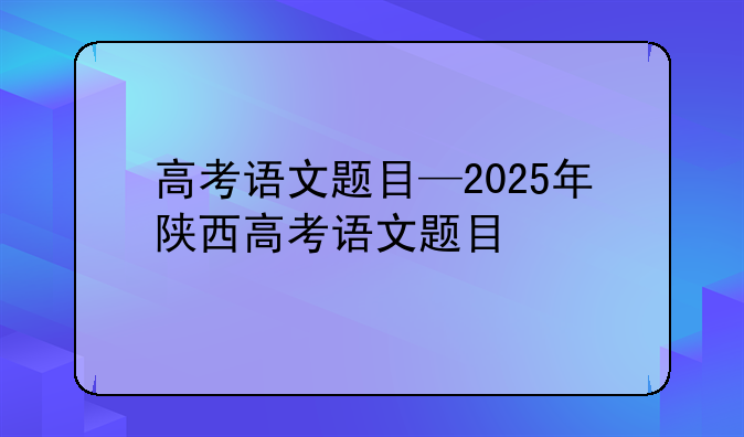 高考语文题目—2025年陕西高考语文题目